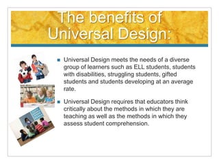 The benefits of
Universal Design:
    Universal Design meets the needs of a diverse
     group of learners such as ELL students, students
     with disabilities, struggling students, gifted
     students and students developing at an average
     rate.

    Universal Design requires that educators think
     critically about the methods in which they are
     teaching as well as the methods in which they
     assess student comprehension.
 
