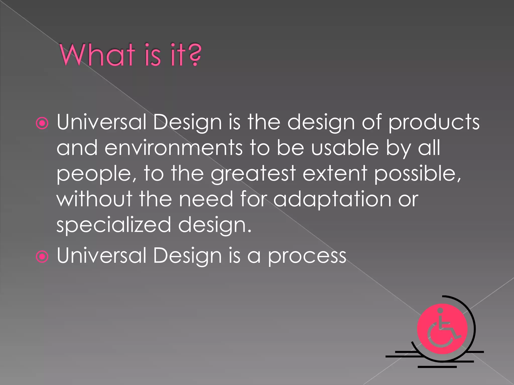 Universal Design is the design of products
and environments to be usable by all
people, to the greatest extent possible,
without the need for adaptation or
specialized design.
Universal Design is a process
