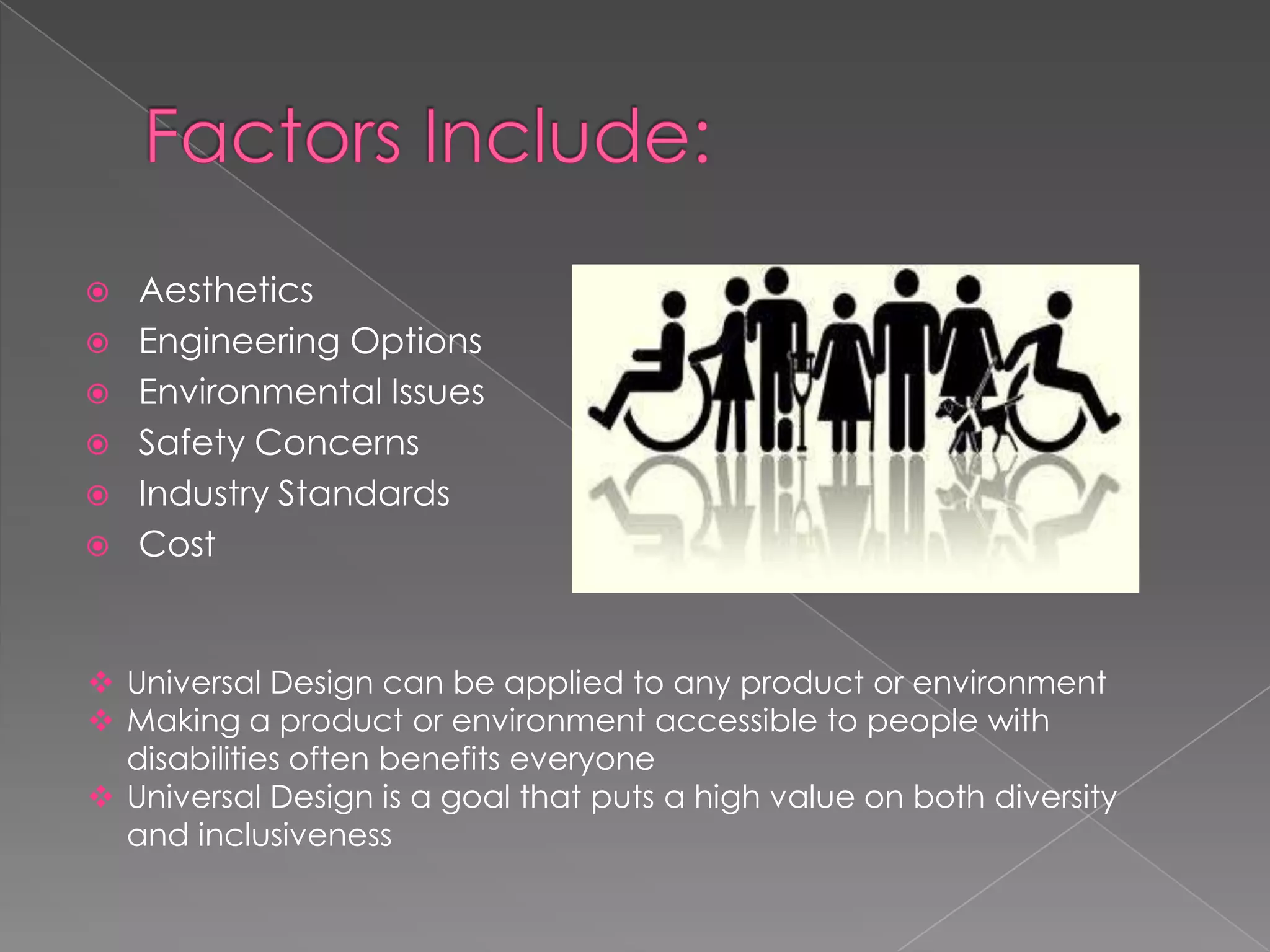 
Aesthetics
Engineering Options
Environmental Issues
Safety Concerns
Industry Standards
Cost
Universal Design can be applied to any product or environment
Making a product or environment accessible to people with
disabilities often benefits everyone
Universal Design is a goal that puts a high value on both diversity
and inclusiveness