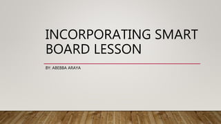 INCORPORATING SMART
BOARD LESSON
BY: ABEBBA ARAYA
 