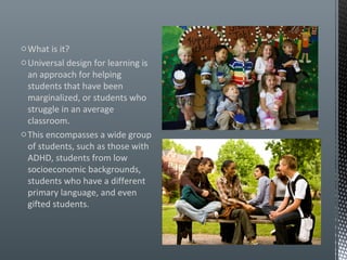 o What is it?
o Universal design for learning is
  an approach for helping
  students that have been
  marginalized, or students who
  struggle in an average
  classroom.
o This encompasses a wide group
  of students, such as those with
  ADHD, students from low
  socioeconomic backgrounds,
  students who have a different
  primary language, and even
  gifted students.
 