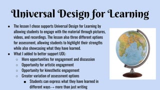 Universal Design for Learning
● The lesson I chose supports Universal Design for Learning by
allowing students to engage with the material through pictures,
videos, and recordings. The lesson also three different options
for assessment, allowing students to highlight their strengths
while also showcasing what they have learned.
● What I added to better support UDL:
○ More opportunities for engagement and discussion
○ Opportunity for artistic engagement
○ Opportunity for kinesthetic engagement
○ Greater variation of assessment options
■ Students can express what they have learned in
different ways→ more than just writing
 