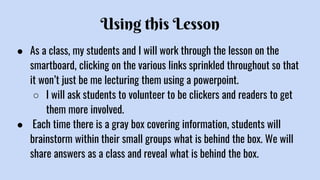 Using this Lesson
● As a class, my students and I will work through the lesson on the
smartboard, clicking on the various links sprinkled throughout so that
it won’t just be me lecturing them using a powerpoint.
○ I will ask students to volunteer to be clickers and readers to get
them more involved.
● Each time there is a gray box covering information, students will
brainstorm within their small groups what is behind the box. We will
share answers as a class and reveal what is behind the box.
 