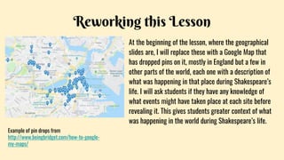 Reworking this Lesson
At the beginning of the lesson, where the geographical
slides are, I will replace these with a Google Map that
has dropped pins on it, mostly in England but a few in
other parts of the world, each one with a description of
what was happening in that place during Shakespeare’s
life. I will ask students if they have any knowledge of
what events might have taken place at each site before
revealing it. This gives students greater context of what
was happening in the world during Shakespeare’s life.
Example of pin drops from
http://www.beingbridget.com/how-to-google-
my-maps/
 