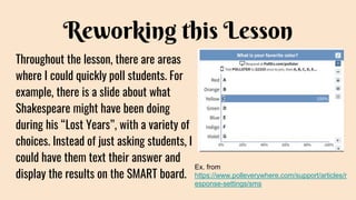 Reworking this Lesson
Throughout the lesson, there are areas
where I could quickly poll students. For
example, there is a slide about what
Shakespeare might have been doing
during his “Lost Years”, with a variety of
choices. Instead of just asking students, I
could have them text their answer and
display the results on the SMART board.
Ex. from
https://www.polleverywhere.com/support/articles/r
esponse-settings/sms
 