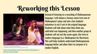 Reworking this Lesson
Instead of listening to a recording of Shakespearean
language, I will choose a famous scene from one of
Shakespeare’s plays and ask a few students
volunteers to act it out in the original language.
Students will talk about what they think was
said/what was happening, and then another group of
students will act out the scene again, this time in
modern language (c.o. Shakespeare for Dummies).
This well help students understand Shakespearean
language better and allow them to compare it to
modern English.
https://mycity4her.com/in-love-with-shakespear-in-
love-at-center-stage/
 