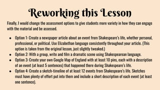 Reworking this Lesson
Finally, I would change the assessment options to give students more variety in how they can engage
with the material and be assessed.
● Option 1: Create a newspaper article about an event from Shakespeare’s life, whether personal,
professional, or political. Use Elizabethan language consistently throughout your article. (This
option is taken from the original lesson, just slightly tweaked.)
● Option 2: With a group, write and film a dramatic scene using Shakespearean language.
● Option 3: Create your own Google Map of England with at least 10 pins, each with a description
of an event (at least 5 sentences) that happened there during Shakespeare’s life.
● Option 4: Create a sketch-timeline of at least 12 events from Shakespeare’s life. Sketches
must have plenty of effort put into them and include a short description of each event (at least
one sentence).
 