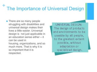 +
    The Importance of Universal Design

       There are so many people
        struggling with disabilities and
        universal design makes their
        lives a little easier. Universal
        design is not just applicable in
        an education sense either – it
        can be used in
        housing, organizations, and so
        much more. That is why it is
        so important that it is
        respected.
 