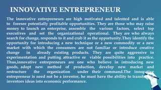 INNOVATIVE ENTREPRENEUR
The innovative entrepreneurs are high motivated and talented and is able
to foresee potentially profitable opportunities. They are those who may raise
money to launch an enterprise, assemble the various factors, select top
executives and set the organizational operational. They are who always
search for change, responds to it and crab it as the opportunity.They identify the
opportunity for introducing a new technique or a new commodity or a new
market with which the consumers are not familiar or introduce creative
change in already existing products. They are quite aggressive in
experimentation and putting attractive or viable possibilities into practice.
Thus,innovative entrepreneurs are one who believe in introducing new
goods, adopt new method of production, develop new market and
restructure the organization under their command.The innovative
entrepreneur is need not be a inventor, he must have the ability to transfer the
inventors ideas into economic performance.
 