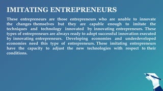 IMITATING ENTREPRENEURS
These entrepreneurs are those entrepreneurs who are unable to innovate
the changes themselves but they are capable enough to imitate the
techniques and technology innovated by innovating entrepreneurs. These
types of entrepreneurs are always ready to adopt successful innovation executed
by innovating entrepreneurs. Developing economies and underdeveloped
economies need this type of entrepreneurs. These imitating entrepreneurs
have the capacity to adjust the new technologies with respect to their
conditions.
 