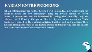 FABIAN ENTREPRENEURS
Fabian entrepreneurs are neither having a will to introduce new change nor the
desire to imitate the new technology. They are always believe in tested
routes of production and not interested in taking risk. Actually they are
habitutal of following the paths directed by earlier entrepreneurs. Their
dealing are guided by the customs, religion, tradition and past practices. They
avoid in taking challenges in production system and that is why they are unable
to maximize the fruits of entrepreneurial actions
 