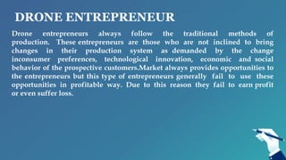 DRONE ENTREPRENEUR
Drone entrepreneurs always follow the traditional methods of
production. These entrepreneurs are those who are not inclined to bring
changes in their production system as demanded by the change
inconsumer preferences, technological innovation, economic and social
behavior of the prospective customers.Market always provides opportunities to
the entrepreneurs but this type of entrepreneurs generally fail to use these
opportunities in profitable way. Due to this reason they fail to earn profit
or even suffer loss.
 