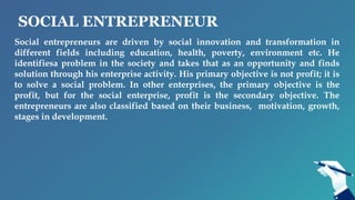 SOCIAL ENTREPRENEUR
Social entrepreneurs are driven by social innovation and transformation in
different fields including education, health, poverty, environment etc. He
identifiesa problem in the society and takes that as an opportunity and finds
solution through his enterprise activity. His primary objective is not profit; it is
to solve a social problem. In other enterprises, the primary objective is the
profit, but for the social enterprise, profit is the secondary objective. The
entrepreneurs are also classified based on their business, motivation, growth,
stages in development.
 