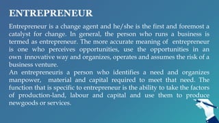 ENTREPRENEUR
Entrepreneur is a change agent and he/she is the first and foremost a
catalyst for change. In general, the person who runs a business is
termed as entrepreneur. The more accurate meaning of entrepreneur
is one who perceives opportunities, use the opportunities in an
own innovative way and organizes, operates and assumes the risk of a
business venture.
An entrepreneuris a person who identifies a need and organizes
manpower, material and capital required to meet that need. The
function that is specific to entrepreneur is the ability to take the factors
of production-land, labour and capital and use them to produce
newgoods or services.
 