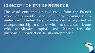 CONCEPT OF ENTREPRENEUR
The word entrepreneur is derived from the French
word entreprendre and its literal meaning is “to
undertake”. Undertaking of enterprise is regarded as
entrepreneurship and one who undertakes it-one
who coordinates capital and labour for the
purpose of production is an entrepreneur.
 