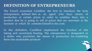 DEFINITION OF ENTREPRENEURS
The French economist Cantillon, the first to introduce the term
entrepreneur, defined him as an agent who buys means of
production at certain prices in order to combine them into a
product that he is going to sell at prices that are uncertain at the
moment at which he commits himself to his costs.
In this definition, Cantillion emphasized the function of risk
taking and uncertainty bearing. The entrepreneur is designated as
a dealer who purchases the means of production for combining
them into marketable products
 