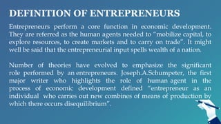 DEFINITION OF ENTREPRENEURS
Entrepreneurs perform a core function in economic development.
They are referred as the human agents needed to “mobilize capital, to
explore resources, to create markets and to carry on trade”. It might
well be said that the entrepreneurial input spells wealth of a nation.
Number of theories have evolved to emphasize the significant
role performed by an entrepreneurs. Joseph.A.Schumpeter, the first
major writer who highlights the role of human agent in the
process of economic development defined “entrepreneur as an
individual who carries out new combines of means of production by
which there occurs disequilibrium”.
 