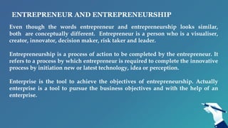 ENTREPRENEUR AND ENTREPRENEURSHIP
Even though the words entrepreneur and entrepreneurship looks similar,
both are conceptually different. Entrepreneur is a person who is a visualiser,
creator, innovator, decision maker, risk taker and leader.
Entrepreneurship is a process of action to be completed by the entrepreneur. It
refers to a process by which entrepreneur is required to complete the innovative
process by initiation new or latest technology, idea or perception.
Enterprise is the tool to achieve the objectives of entrepreneurship. Actually
enterprise is a tool to pursue the business objectives and with the help of an
enterprise.
 