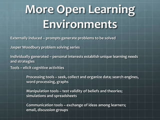 More Open Learning
Environments
Externally induced – prompts generate problems to be solved

Jasper Woodbury problem solving series
Individually generated – personal interests establish unique learning needs
and strategies
Tools – elicit cognitive activities

Processing tools – seek, collect and organize data; search engines,
word processing, graphs
Manipulation tools – test validity of beliefs and theories;
simulations and spreadsheets
Communication tools – exchange of ideas among learners;
email, discussion groups

 