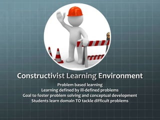 Constructivist Learning Environment
Problem based learning
Learning defined by ill-defined problems
Goal to foster problem solving and conceptual development
Students learn domain TO tackle difficult problems

 