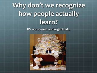 Why don’t we recognize
how people actually
learn?
It’s not so neat and organized...

 