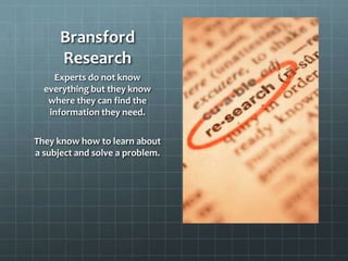 Bransford
Research
Experts do not know
everything but they know
where they can find the
information they need.
They know how to learn about
a subject and solve a problem.

 