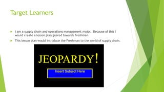Target Learners
I am a supply chain and operations management major. Because of this I
would create a lesson plan geared towards Freshman.
This lesson plan would introduce the Freshman to the world of supply chain.