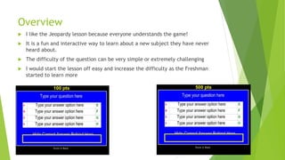 Overview
I like the Jeopardy lesson because everyone understands the game!
It is a fun and interactive way to learn about a new subject they have never
heard about.
The difficulty of the question can be very simple or extremely challenging
I would start the lesson off easy and increase the difficulty as the Freshman
started to learn more