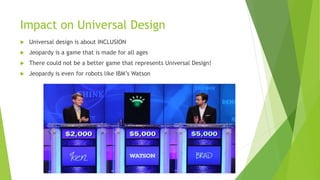 Impact on Universal Design
Universal design is about INCLUSION
Jeopardy is a game that is made for all ages
There could not be a better game that represents Universal Design!
Jeopardy is even for robots like IBM’s Watson
