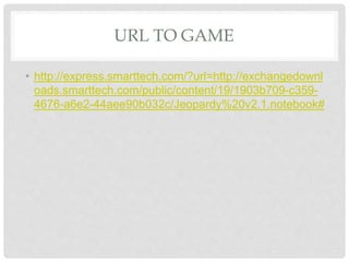URL TO GAME
• http://express.smarttech.com/?url=http://exchangedownl
oads.smarttech.com/public/content/19/1903b709-c359-
4676-a6e2-44aee90b032c/Jeopardy%20v2.1.notebook#
 