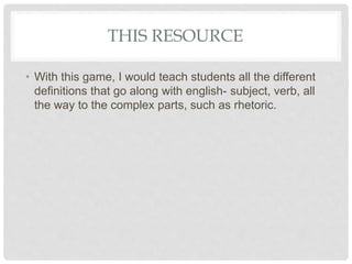 THIS RESOURCE
• With this game, I would teach students all the different
definitions that go along with english- subject, verb, all
the way to the complex parts, such as rhetoric.
 