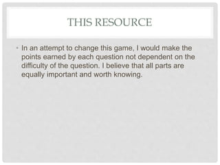 THIS RESOURCE
• In an attempt to change this game, I would make the
points earned by each question not dependent on the
difficulty of the question. I believe that all parts are
equally important and worth knowing.
 