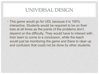 UNIVERSAL DESIGN
• This game would go for UDL because it is 100%
interactive. Students would be required to be on their
toes at all times as the points of the problems don’t
depend on the difficulty. They would have to interact with
their team to come to a conclusion, while the teach
would just be monitoring the game and there to clear up
and confusion that could not be done by other students.
 