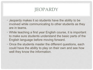 JEOPARDY
• Jeopardy makes it so students have the ability to be
involved while communicating to other students as they
are in teams.
• While teaching a first year English course, it is important
to make sure students understand the basic parts of the
English language before moving forward.
• Once the students master the different questions, each
could have the ability to play on their own and see how
well they know the information.
 