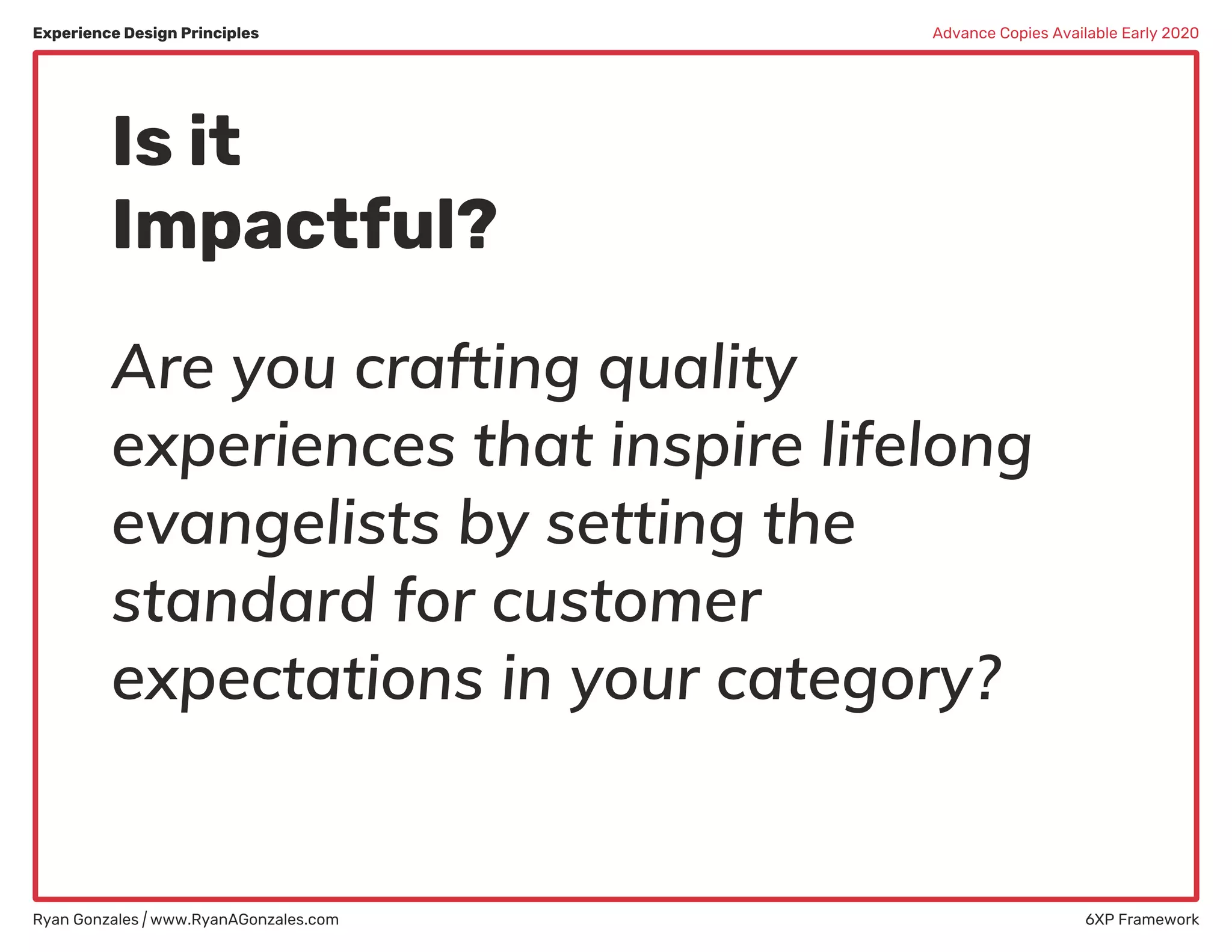 Experience Design Principles
Ryan Gonzales | www.RyanAGonzales.com 6XP Framework
Advance Copies Available Early 2020
Are you crafting quality
experiences that inspire lifelong
evangelists by setting the
standard for customer
expectations in your category?
Is it
Impactful?
 