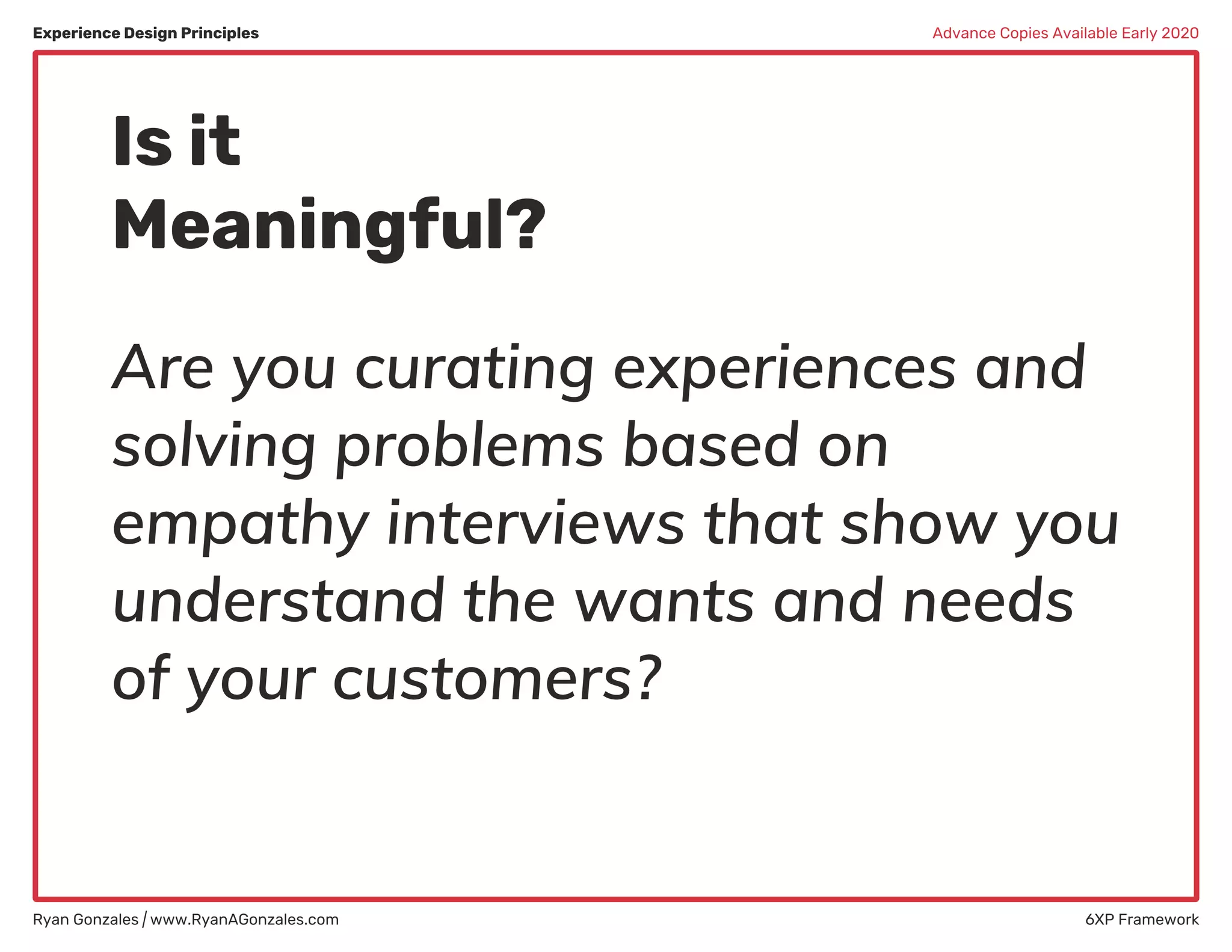 Experience Design Principles
Ryan Gonzales | www.RyanAGonzales.com 6XP Framework
Advance Copies Available Early 2020
Is it
Meaningful?
Are you curating experiences and
solving problems based on
empathy interviews that show you
understand the wants and needs
of your customers?
 