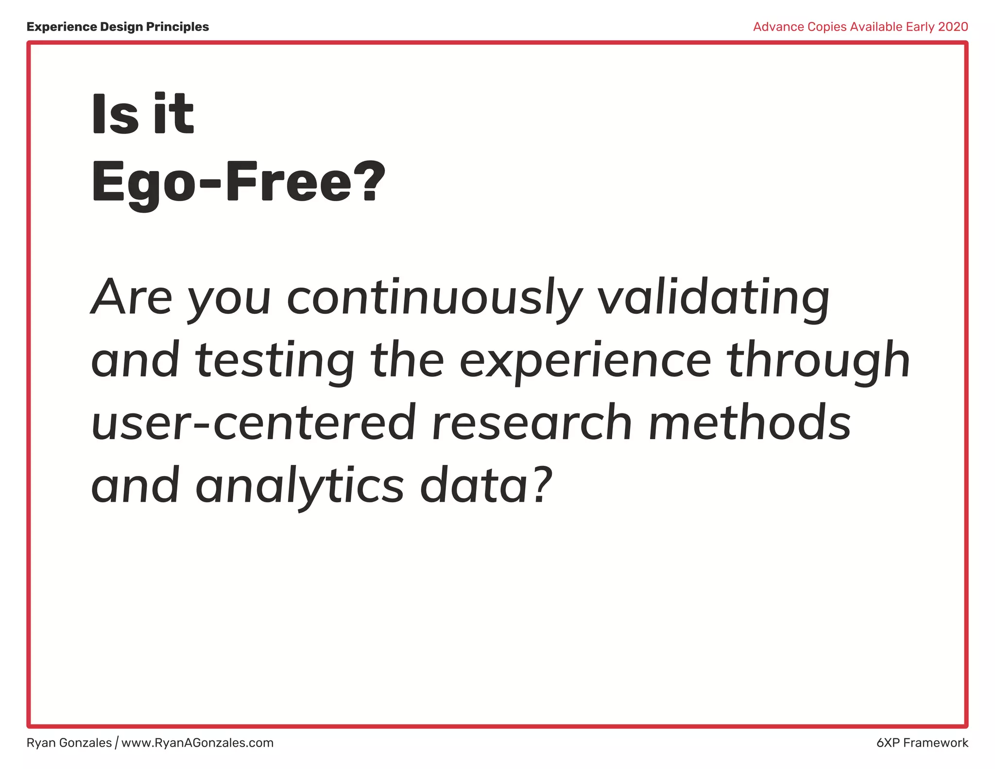 Experience Design Principles
Ryan Gonzales | www.RyanAGonzales.com 6XP Framework
Advance Copies Available Early 2020
Is it
Ego-Free?
Are you continuously validating
and testing the experience through
user-centered research methods
and analytics data?
 