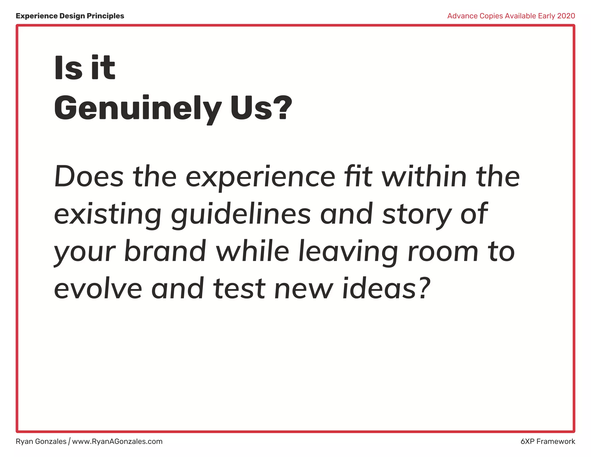 Experience Design Principles
Ryan Gonzales | www.RyanAGonzales.com 6XP Framework
Advance Copies Available Early 2020
Is it
Genuinely Us?
Does the experience ﬁt within the
existing guidelines and story of
your brand while leaving room to
evolve and test new ideas?
 