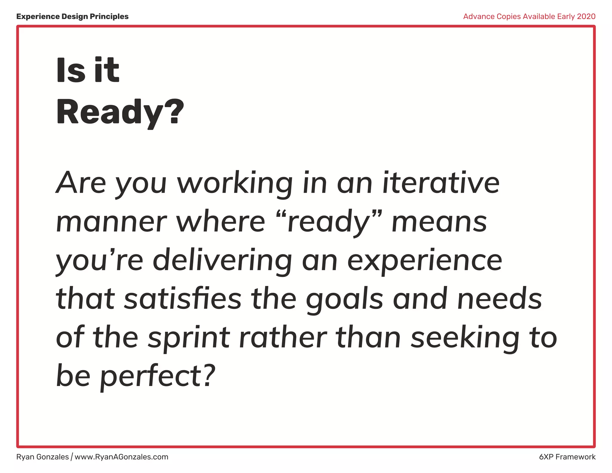 Experience Design Principles
Ryan Gonzales | www.RyanAGonzales.com 6XP Framework
Advance Copies Available Early 2020
Is it
Ready?
Are you working in an iterative
manner where “ready” means
you’re delivering an experience
that satisﬁes the goals and needs
of the sprint rather than seeking to
be perfect?
 