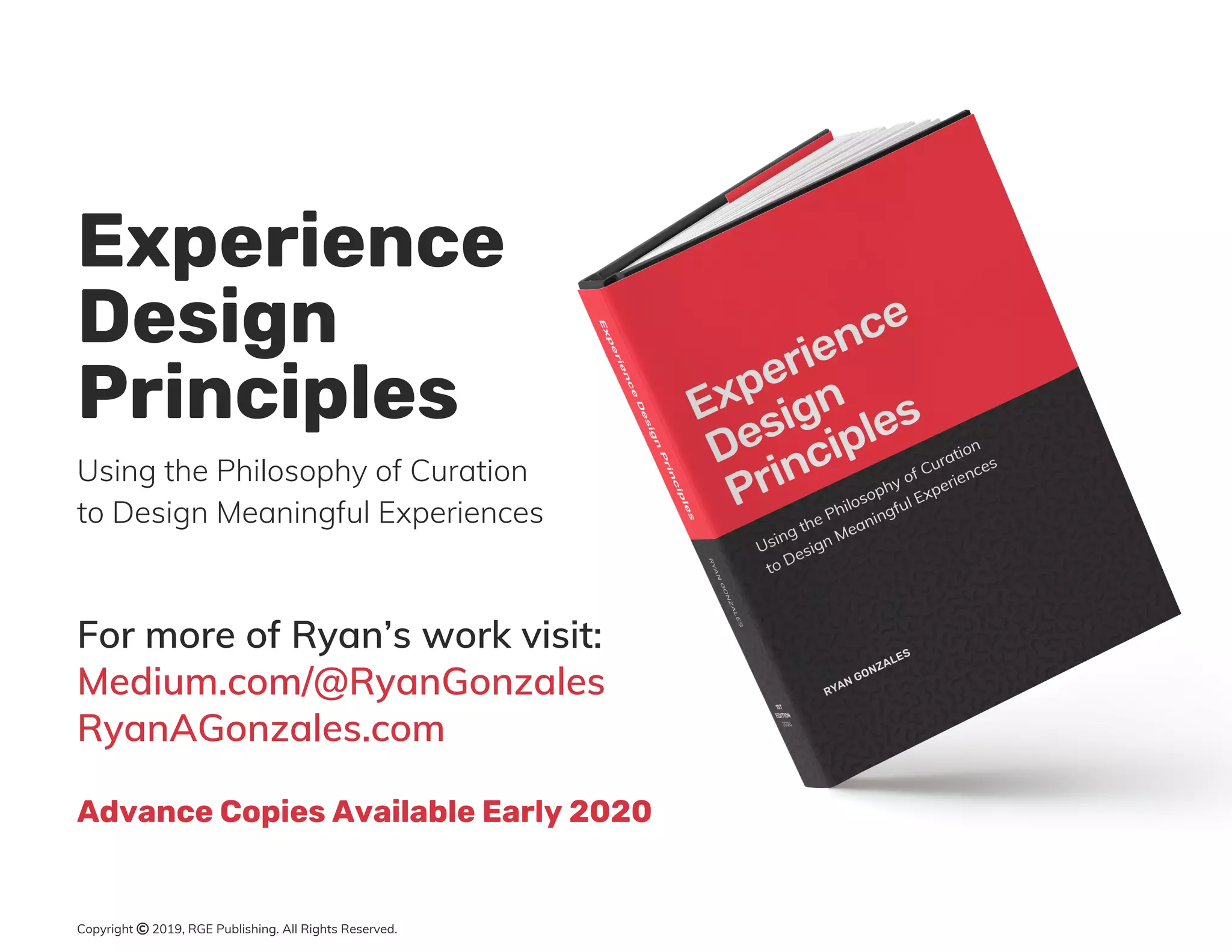 Using the Philosophy of Curation
to Design Meaningful Experiences
Experience
Design
Principles
For more of Ryan’s work visit:
Medium.com/@RyanGonzales
RyanAGonzales.com
Advance Copies Available Early 2020
Copyright © 2019, RGE Publishing. All Rights Reserved.
 