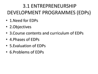 3.1 ENTREPRENEURSHIP
DEVELOPMENT PROGRAMMES (EDPs)
• 1.Need for EDPs
• 2.Objectives
• 3.Course contents and curriculum of EDPs
• 4.Phases of EDPs
• 5.Evaluation of EDPs
• 6.Problems of EDPs
 