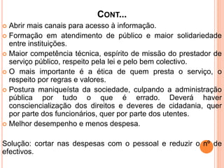CONT...
 Abrir mais canais para acesso à informação.
 Formação em atendimento de público e maior solidariedade
entre instituições.
 Maior competência técnica, espírito de missão do prestador de
serviço público, respeito pela lei e pelo bem colectivo.
 O mais importante é a ética de quem presta o serviço, o
respeito por regras e valores.
 Postura maniqueísta da sociedade, culpando a administração
pública por tudo o que é errado. Deverá haver
consciencialização dos direitos e deveres de cidadania, quer
por parte dos funcionários, quer por parte dos utentes.
 Melhor desempenho e menos despesa.
Solução: cortar nas despesas com o pessoal e reduzir o nº de
efectivos.
 