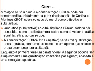 CONT...
A relação entre a ética e a Administração Pública pode ser
compreendida, inicialmente, a partir da discussão de Cortina e
Martínez (2005) sobre os usos da moral como adjectivo e
substantivo.
 Uma ética (substantivo) da Administração Pública poderia ser
concebida como a reflexão moral sobre como deve ser a prática
administrativa, ao passo que;
 A Administração Pública ética (adjetivo) seria uma qualificação
dada à prática, conforme a reflexão de um agente que analise e
procure compreender a situação.
Enquanto a primeira teria um caráter geral, a segunda poderia ser
simplesmente uma qualificação concedida por alguém, aplicada a
uma situação específica.
 