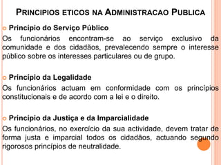 PRINCIPIOS ETICOS NA ADMINISTRACAO PUBLICA
 Princípio do Serviço Público
Os funcionários encontram-se ao serviço exclusivo da
comunidade e dos cidadãos, prevalecendo sempre o interesse
público sobre os interesses particulares ou de grupo.
 Princípio da Legalidade
Os funcionários actuam em conformidade com os princípios
constitucionais e de acordo com a lei e o direito.
 Princípio da Justiça e da Imparcialidade
Os funcionários, no exercício da sua actividade, devem tratar de
forma justa e imparcial todos os cidadãos, actuando segundo
rigorosos princípios de neutralidade.
 