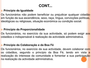 CONT...
 Princípio da Igualdade
Os funcionários não podem beneficiar ou prejudicar qualquer cidadão
em função da sua ascendência, sexo, raça, língua, convicções políticas,
ideológicas ou religiosas, situação económica ou condição social.
 Princípio da Proporcionalidade
Os funcionários, no exercício da sua actividade, só podem exigir aos
cidadãos o indispensável à realização da actividade administrativa.
 Princípio da Colaboração e da Boa Fé
Os funcionários, no exercício da sua actividade, devem colaborar com
os cidadãos, segundo o princípio da Boa Fé, tendo em vista a
realização do interesse da comunidade e fomentar a sua participação
na realização da actividade administrativa.
 