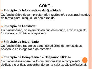 CONT...
 Princípio da Informação e da Qualidade
Os funcionários devem prestar informações e/ou esclarecimentos
de forma clara, simples, cortês e rápida.
 Princípio da Lealdade
Os funcionários, no exercício da sua actividade, devem agir de
forma leal, solidária e cooperante.
 Princípio da Integridade
Os funcionários regem-se segundo critérios de honestidade
pessoal e de integridade de carácter.
 Princípio da Competência e Responsabilidade
Os funcionários agem de forma responsável e competente,
dedicada e crítica, empenhando-se na valorização profissional.
 