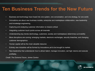 Ten Business Trends for the New FutureBusiness and technology have fused into one system, one conversation, and one strategy, for one world. Innovations are about new business models, enterprise and marketplace collaboration, new leadership and knowledge engineering. Capturing and analyzing customer information is mission-criticalIntegrating customer touch points across all channelsUnderstanding key trends (technology, customers, society and marketplace) determines survivabilityMore disruptions are coming: emerging markets, electronic exchanges, security breeches, and changing customer demographicsHuman capital will be the most valuable resourceEntirely new industries will be formed by innovations yet to be brought to market. New leadership that understands how to attract talent, manage innovation, set high visions and execute profitably. Credit: The Extreme Future, James Canton