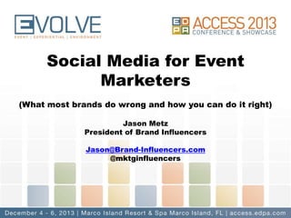 Social Media for Event
Marketers
(What most brands do wrong and how you can do it right)
Jason Metz
President of Brand Influencers

Jason@Brand-Influencers.com
@mktginfluencers

 