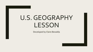 U.S. GEOGRAPHY
LESSON
Developed by Claire Bewalda
 
