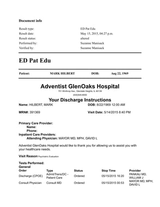 Document info
Result type: ED Pat Edu
Result date: May 15, 2015, 04:27 p.m.
Result status: altered
Performed by: Suzanne Manisack
Verified by: Suzanne Manisack
ED Pat Edu
Patient: MARK HILBERT DOB: Aug 22, 1969
Adventist GlenOaks Hospital
701 Winthrop Ave., Glendale Heights, IL 60139
(630)545-8000
Your Discharge Instructions
Name: HILBERT, MARK DOB: 8/22/1969 12:00 AM
MRN#: 391369 Visit Date: 5/14/2015 8:40 PM
Primary Care Provider:
Name:
Phone:
Inpatient Care Providers:
Attending Physician: MAYOR MD, MPH, DAVID L
Adventist GlenOaks Hospital would like to thank you for allowing us to assist you with
your healthcare needs.
Visit Reason Psychiatric Evaluation
Tests Performed:
General
Order Type Status Stop Time Provider
Discharge (CPOE)
Admit/Trans/DC -
Patient Care
Ordered 05/15/2015 16:20
PANKAU MD,
WILLIAM J
Consult Physician Consult MD Ordered 05/15/2015 00:53
MAYOR MD, MPH,
DAVID L
 
